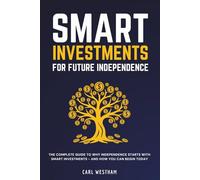 Smart Investments for Future Independence: The Complete Guide to Why Independence Starts With Smart Investments and How You Can Begin Today