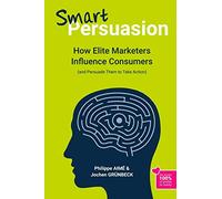 Smart Persuasion: How Elite Marketers Influence Consumers (and Persuade Them to Take Action)