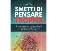 Smetti di Pensare Troppo: Come uscire dal loop mentale dell’ansia, fermare i pensieri negativi e vivere finalmente nel presente