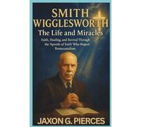 Smith Wigglesworth: The Life and Miracles: Faith, Healing, and Revival Through the ‘Apostle of Faith’ Who Shaped Pentecostalism (Chronicles of Ancient Prophecies)