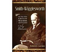 Smith Wigglesworth: The Man Who Walked in the Miraculous and Preached Only Believe