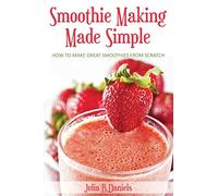 Smoothie Making Made Simple: How to Make Great Smoothies From Scratch