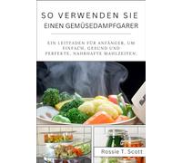 SO VERWENDEN SIE EINEN GEMÜSEDAMPFGARER: Ein Leitfaden für Anfänger, um einfach, gesund und Perfekte, nahrhafte Mahlzeiten.