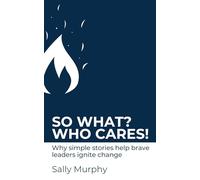So What? Who Cares!: Why Simple Stories Help Brave Leaders Ignite Change