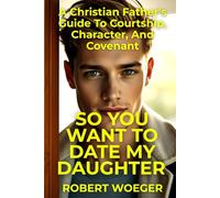 So You Want To Date My Daughter: A Christian Father’s Guide To Courtship, Character, And Covenant (Christian Father's Dating, Courtship, and Marriage Guide Series)