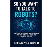 So You Want to Talk to Robots?: Artificial intelligence for the beginner, and how AI can help you in any aspect of your life