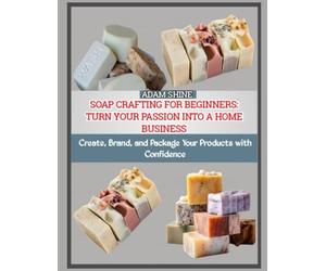 SOAP CRAFTING FOR BEGINNERS: TURN YOUR PASSION INTO A HOME BUSINESS: Create, Brand, and Package Your Products with Confidence