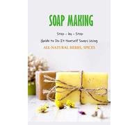 Soap Making: Step - by - Step Guide to Do-It-Yourself Soaps Using All-Natural Herbs, Spices: Natural Soap Making For Beginners