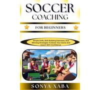 SOCCER COACHING FOR BEGINNERS: Simple Drills, Skill-Building Exercises, And Winning Strategies To Boost Your Game And Coach With Confidence
