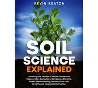 Soil Science Explained: Unlocking the Secrets of Fertile Gardens for Regenerative Agriculture, Companion Planting, Raised Bed Gardening, Permaculture and Greenhouse Vegetable Cultivation