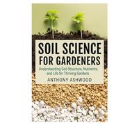 Soil Science for Gardeners: Understanding Soil Structure, Nutrients, and Life for Thriving Gardens
