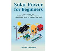 Solar Power for Beginners: Basics, Design and Installation of a Solar Panel System. The Complete Guide for Your Off-Grid Home