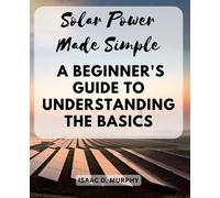 Solar Power Made Simple: A Beginner's Guide to Understanding the Basics: Essential Knowledge and Practical Tips for Absolute Beginners in Solar Power