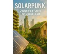 Solarpunk: Designing a Future That Doesn’t Suck: Imagining Radical Resilience Through Decentralized Tech, Climate Adaptation, and Everyday Utopia