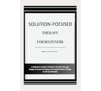 SOLUTION-FOCUSED THERAPY FOR BEGINNERS: A Beginner’s Guide to Solution-Focused Therapy: Simple, Practical Techniques for Rapid Positive Change in Life and Mindset
