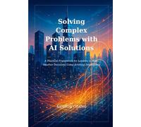 Solving Complex Problems with AI Solutions: A Practical Framework for Leaders to Make Smarter Decisions Using Artificial Intelligence
