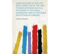 Some Account of the Life and Character of the Late Thomas Bateman M.D.F.L.S. Physician to the Public Dispensary and to the Fever Institution in London