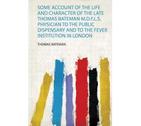 Some Account of the Life and Character of the Late Thomas Bateman M.D.F.L.S. Physician to the Public Dispensary and to the Fever Institution in London