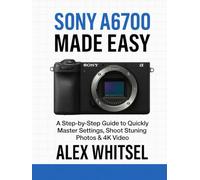 Sony A6700 Made Easy: A Step-by-Step Guide to Quickly Master Settings, Shoot Stunning Photos & 4K Video