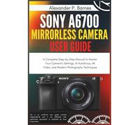 Sony a6700 Mirrorless Camera User Guide: A Complete Step-by-Step Manual to Master Your Camera's Settings, AI Autofocus, 4K Video, and Modern Photography Techniques