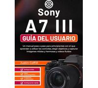 Sony A7 III Guía del usuario: Un manual paso a paso para principiantes con el que aprender a utilizar los controles, elegir objetivos y capturar imágenes nítidas y hermosas y vídeos fluidos