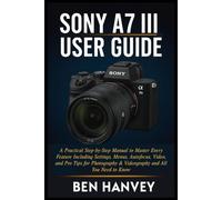 Sony A7 III User Guide: A Practical Step-by-Step Manual to Master Every Feature Including Settings, Menus, Autofocus, Video, and Pro Tips for ... You Need to Know (Sony Camera Mastery Series)