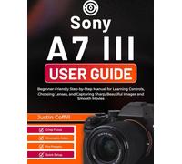 Sony A7 III User Guide: Beginner-Friendly Step-by-Step Manual for Learning Controls, Choosing Lenses, and Capturing Sharp, Beautiful Images and Smooth Movies