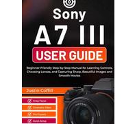 Sony A7 III User Guide: Beginner-Friendly Step-by-Step Manual for Learning Controls, Choosing Lenses, and Capturing Sharp, Beautiful Images and Smooth Movies