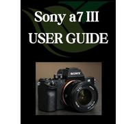 Sony a7 III USER GUIDE: From Beginner to Advanced Mastering the Sony a7