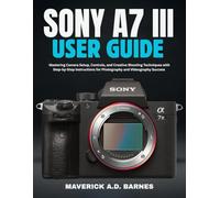 SONY A7 III USER GUIDE: Mastering Camera Setup, Controls, and Creative Shooting Techniques with Step-by-Step Instructions for Photography and Videography Success