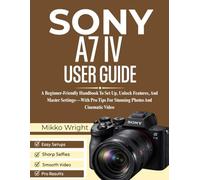 SONY A7 IV USER GUIDE: A Beginner-Friendly Handbook To Set Up, Unlock Features, And Master Settings-With Pro Tips For Stunning Photos And Cinematic Video