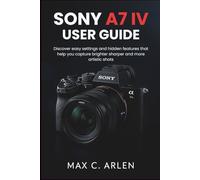 SONY A7 IV USER GUIDE: Discover easy settings and hidden features that help you capture brighter sharper and more artistic shots