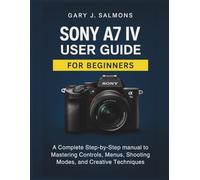 Sony A7 IV User Guide for Beginners: A Complete Step-by-Step manual to Mastering Controls, Menus, Shooting Modes, and Creative Techniques