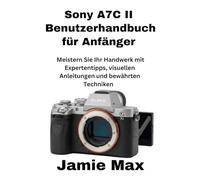 Sony A7C II Benutzerhandbuch für Anfänger: Meistern Sie Ihr Handwerk mit Expertentipps, visuellen Anleitungen und bewährten Techniken