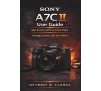 Sony A7C II User Guide for Beginners & Creators: A Complete Step-by-Step Manual to Master Autofocus, Exposure, 4K Video and Professional Photography