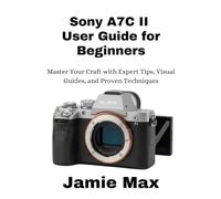 Sony A7C II User Guide for Beginners: Master Your Craft with Expert Tips, Visual Guides, and Proven Techniques