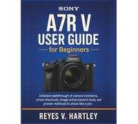 Sony A7R V User Guide for Beginners: Detailed Walkthrough of Camera Functions, Smart Shortcuts, Image Enhancement Tools, and Proven Methods to Shoot Like a Pro