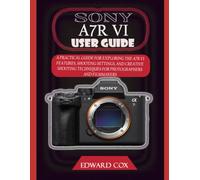 SONY A7R VI USER GUIDE: A PRACTICAL GUIDE FOR EXPLORING THE A7R VI FEATURES, SHOOTING SETTINGS, AND CREATIVE SHOOTING TECHNIQUES FOR PHOTOGRAPHERS AND FILMMAKERS