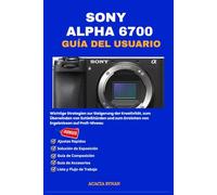 SONY ALPHA 6700 GUÍA DEL USUARIO: Estrategias esenciales para impulsar la creatividad, superar obstáculos en el tiro y lograr resultados profesionales.