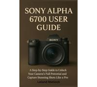 SONY ALPHA 6700 USER GUIDE: A Step-by-Step Guide to Unlock Your Camera’s Full Potential and Capture Stunning Shots Like a Pro
