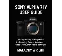 Sony Alpha 7 IV User Guide: A Complete Step-by-Step Manual for Mastering Controls, Autofocus, Video, Lenses, and Creative Techniques