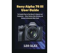 Sony Alpha 7S III User Guide: The Complete Step-by-Step Manual for Beginners and Professionals - Setup, Shooting, Video Recording, and Advanced Customization Made Simple