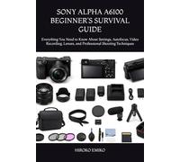 SONY ALPHA A6100 BEGINNER’S SURVIVAL GUIDE: Everything You Need to Know About Settings, Autofocus, Video Recording, Lenses, and Professional Shooting Techniques