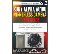 Sony Alpha a6100 Mirrorless Camera User Guide: Complete Manual with Step-by-Step Instructions to Master Autofocus Settings, Photography Tips and Advanced Techniques for Beginners and Pros