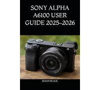 SONY ALPHA A6100 USER GUIDE 2025-2026: The Complete Step-by-Step Handbook for Beginners and Enthusiasts to Master Camera Setup, Autofocus, ... Recording, and Creative Shooting Techniques