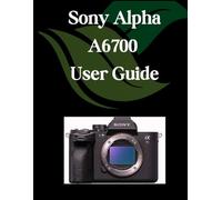 Sony Alpha A6700 User Guide: A Comprehensive and Detailed Manual for Photographers and Creatives for Beginners and Seniors, Troubleshooting Tips, and Advanced Settings Explained