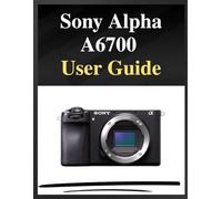 Sony Alpha A6700 User Guide: The definitive manual for beginners and seniors: Your Easy-Step Handbook to Mastering Photography at Any Age