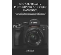 SONY ALPHA A7 IV PHOTOGRAPHY AND VIDEO HANDBOOK: A Practical Guide to Capturing Stunning Photos, Recording Professional 4K Video, Customizing Camera Controls, and Building Creative Confidence