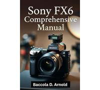 Sony FX6 Comprehensive Manual: A Comprehensive, Easy-to-Follow Guide to Help Beginners Capture Stunning Photos and Videos with Confidence