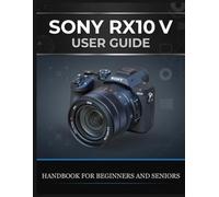 SONY RX10 V USER GUIDE: The Complete Handbook for Beginners and Seniors - Shoot Wildlife, Travel, and Sport With One Lens, Master AI Autofocus, and Get Professional Results Every Time